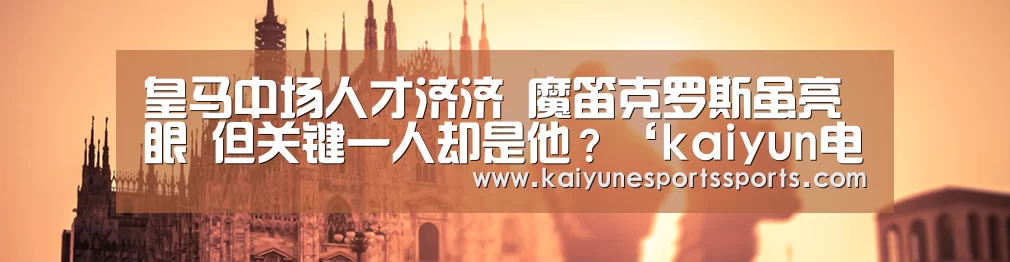 皇马中场人才济济 魔笛克罗斯虽亮眼 但关键一人却是他?‘kaiyun电竞’(图2) 开云电竞官网